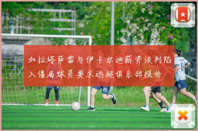 加拉塔萨雷与伊卡尔迪薪资谈判陷入僵局球员要求远超俱乐部报价