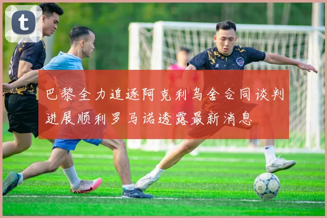 巴黎全力追逐阿克利乌舍合同谈判进展顺利罗马诺透露最新消息