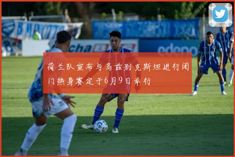 荷兰队宣布与乌兹别克斯坦进行闭门热身赛定于6月9日举行