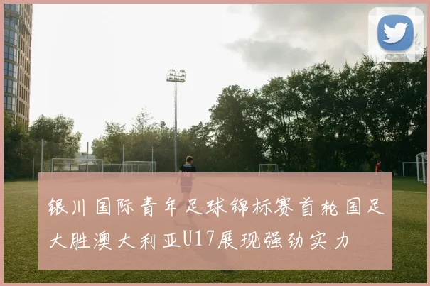 银川国际青年足球锦标赛首轮国足大胜澳大利亚U17展现强劲实力