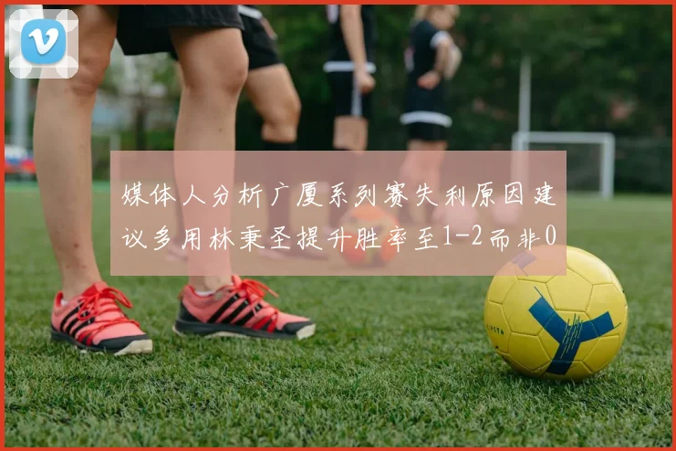 媒体人分析广厦系列赛失利原因建议多用林秉圣提升胜率至1-2而非0-3