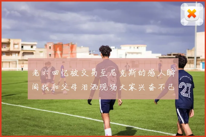 老六回忆被交易至尼克斯的感人瞬间我和父母泪洒现场大家兴奋不已