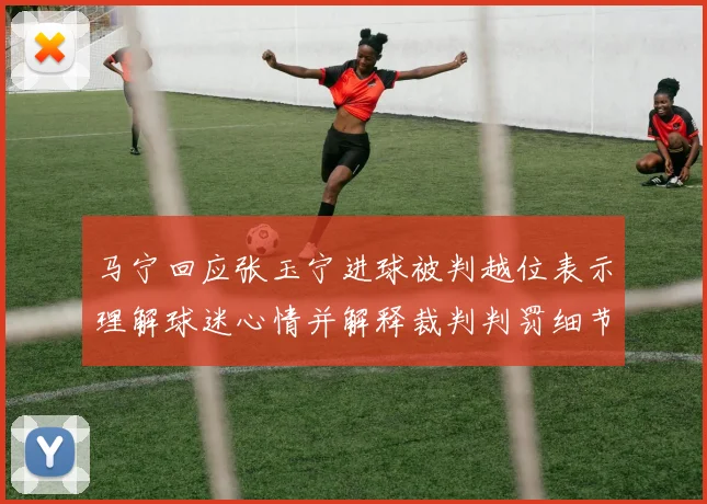 马宁回应张玉宁进球被判越位表示理解球迷心情并解释裁判判罚细节