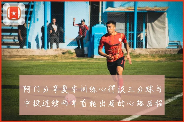 阿门分享夏季训练心得谈三分球与中投连续两年首轮出局的心路历程
