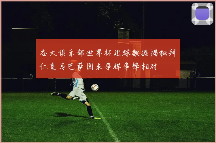 各大俱乐部世界杯进球数据揭秘拜仁皇马巴萨国米争辉争锋相对