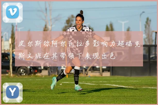 皮尔斯称阿尔瓦拉多影响力超福克斯文班在其带领下表现出色