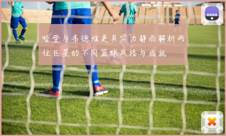 哈登与韦德谁更具实力静雨解析两位巨星的不同篮球风格与成就