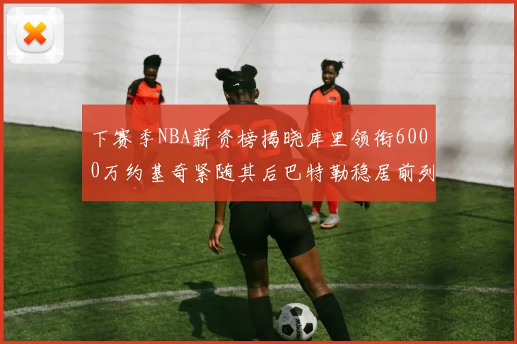 下赛季NBA薪资榜揭晓库里领衔6000万约基奇紧随其后巴特勒稳居前列
