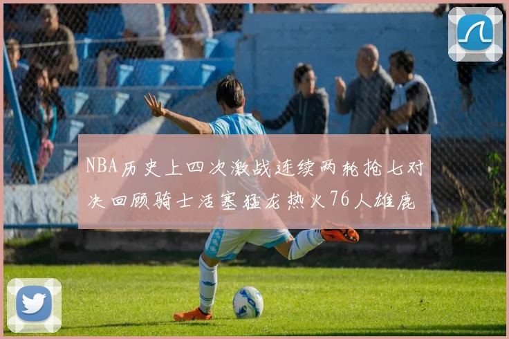 NBA历史上四次激战连续两轮抢七对决回顾骑士活塞猛龙热火76人雄鹿子弹马刺