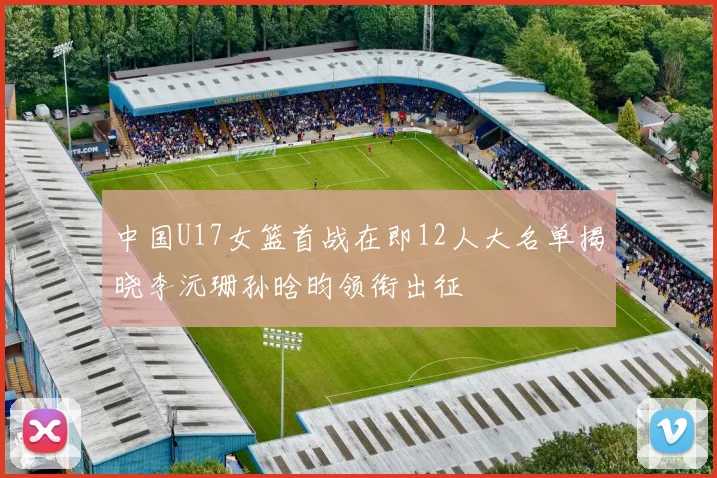 中国U17女篮首战在即12人大名单揭晓李沅珊孙晗昀领衔出征