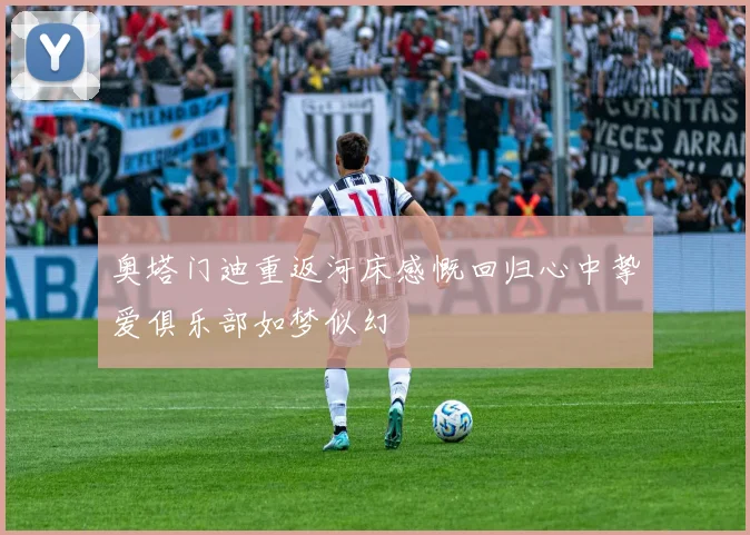 奥塔门迪重返河床感慨回归心中挚爱俱乐部如梦似幻
