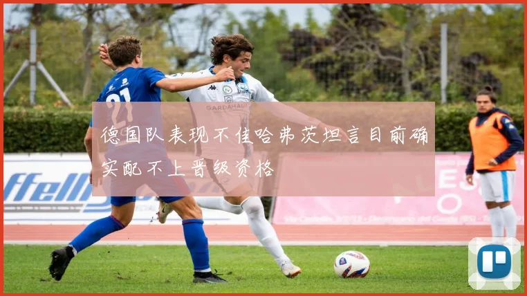 德国队表现不佳哈弗茨坦言目前确实配不上晋级资格