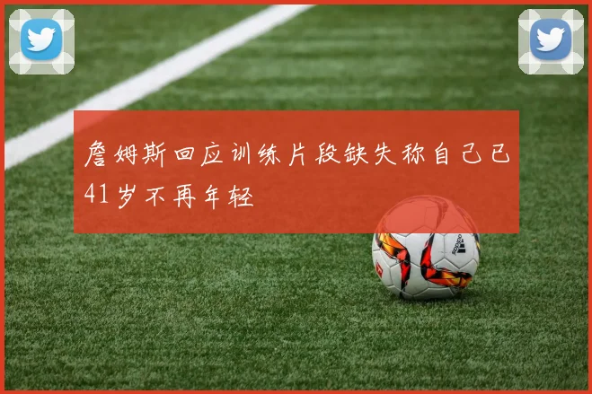 詹姆斯回应训练片段缺失称自己已41岁不再年轻