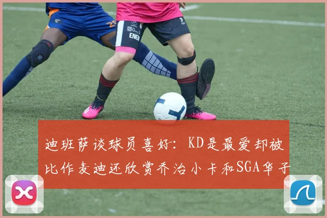 迪班萨谈球员喜好：KD是最爱却被比作麦迪还欣赏乔治小卡和SGA华子
