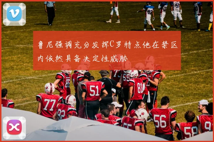鲁尼强调充分发挥C罗特点他在禁区内依然具备决定性威胁